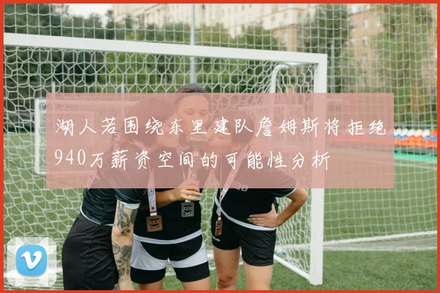 湖人若围绕东里建队詹姆斯将拒绝940万薪资空间的可能性分析