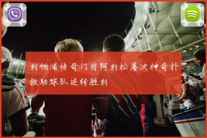 利物浦传奇门将阿利松屡次神奇扑救助球队逆转胜利