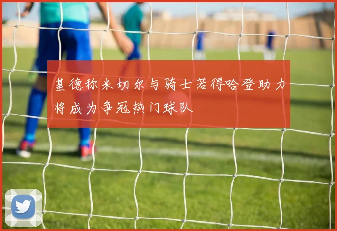 基德称米切尔与骑士若得哈登助力将成为争冠热门球队