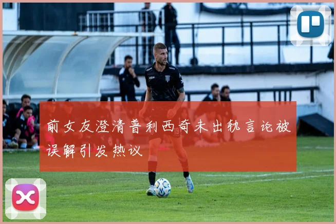 前女友澄清普利西奇未出轨言论被误解引发热议