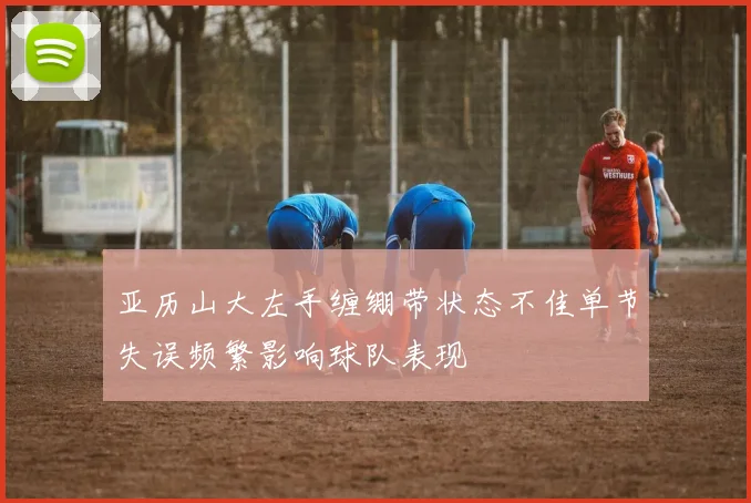 亚历山大左手缠绷带状态不佳单节失误频繁影响球队表现