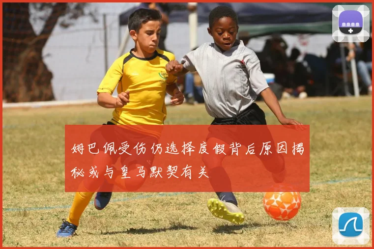 姆巴佩受伤仍选择度假背后原因揭秘或与皇马默契有关
