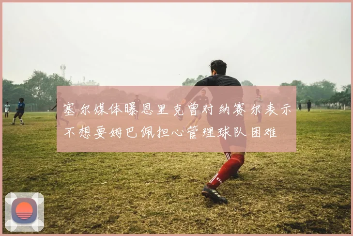 塞尔媒体曝恩里克曾对纳赛尔表示不想要姆巴佩担心管理球队困难