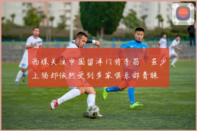 西媒关注中国留洋门将李昌祎虽少上场却依然受到多家俱乐部青睐