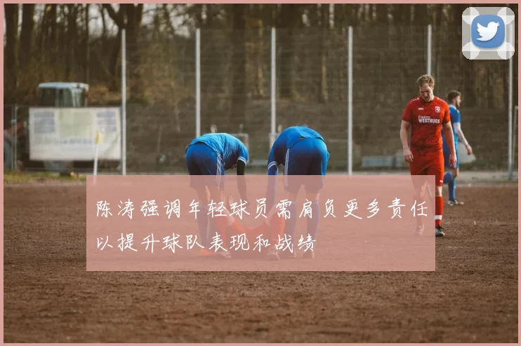 陈涛强调年轻球员需肩负更多责任以提升球队表现和战绩