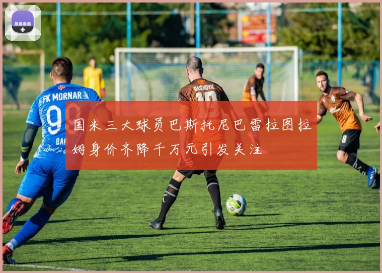 国米三大球员巴斯托尼巴雷拉图拉姆身价齐降千万元引发关注