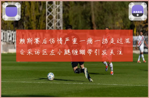 赖斯赛后伤情严重一瘸一拐走过混合采访区左小腿缠绷带引发关注