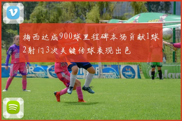 梅西达成900球里程碑本场贡献1球2射门3次关键传球表现出色