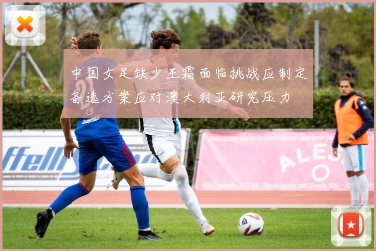 中国女足缺少王霜面临挑战应制定备选方案应对澳大利亚研究压力