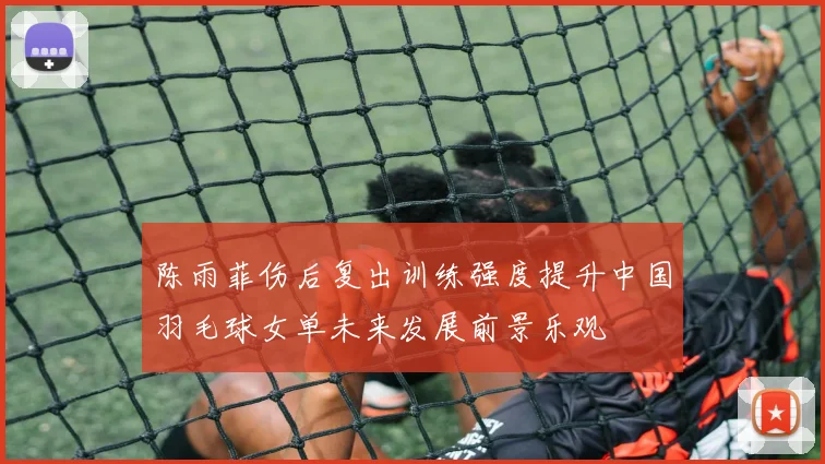 陈雨菲伤后复出训练强度提升中国羽毛球女单未来发展前景乐观
