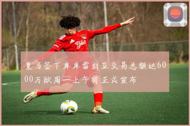 皇马签下库库雷利亚交易总额达6000万欧周一上午将正式宣布