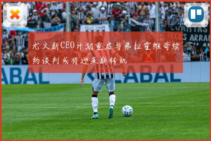 尤文新CEO计划重启与弗拉霍维奇续约谈判或将迎来新转机