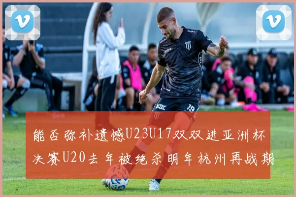 能否弥补遗憾U23U17双双进亚洲杯决赛U20去年被绝杀明年杭州再战期待辉煌