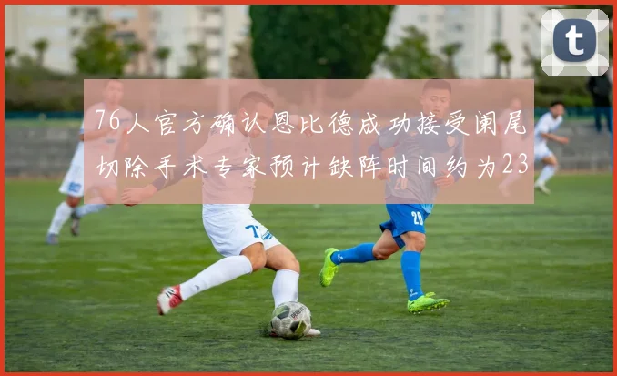 76人官方确认恩比德成功接受阑尾切除手术专家预计缺阵时间约为23天