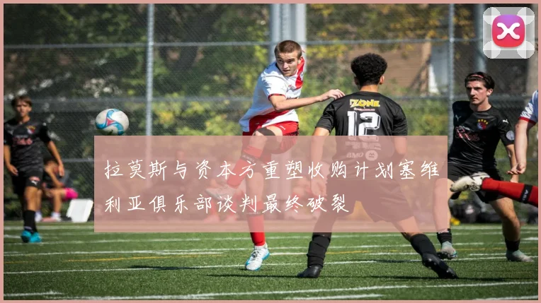 拉莫斯与资本方重塑收购计划塞维利亚俱乐部谈判最终破裂