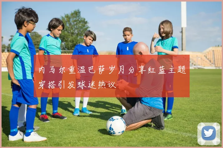 内马尔重温巴萨岁月分享红蓝主题穿搭引发球迷热议