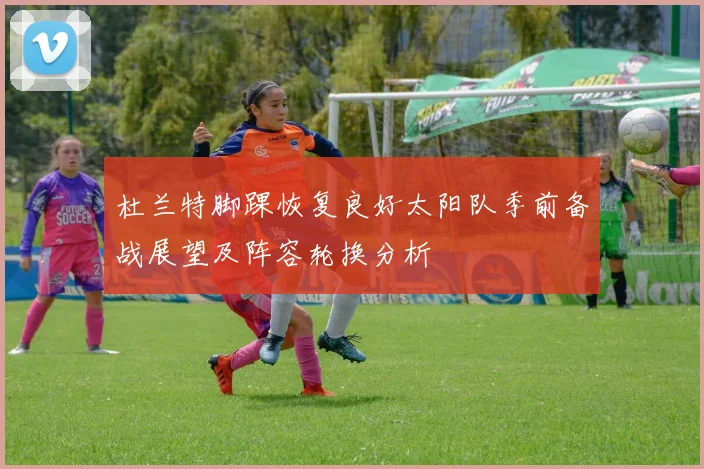杜兰特脚踝恢复良好太阳队季前备战展望及阵容轮换分析
