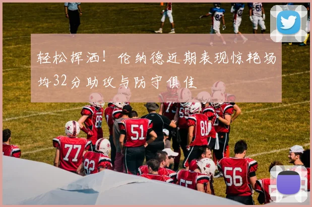 轻松挥洒！伦纳德近期表现惊艳场均32分助攻与防守俱佳