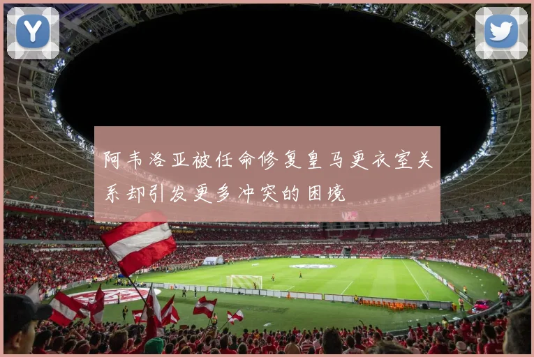 阿韦洛亚被任命修复皇马更衣室关系却引发更多冲突的困境